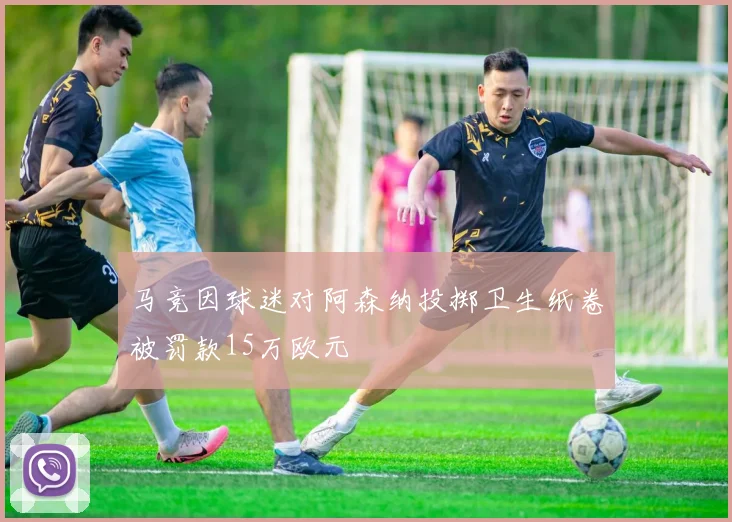 马竞因球迷对阿森纳投掷卫生纸卷被罚款15万欧元