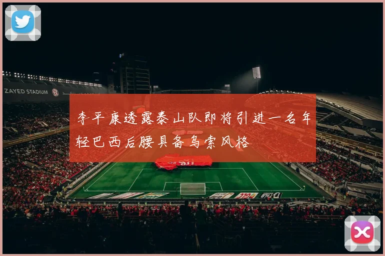 李平康透露泰山队即将引进一名年轻巴西后腰具备乌索风格