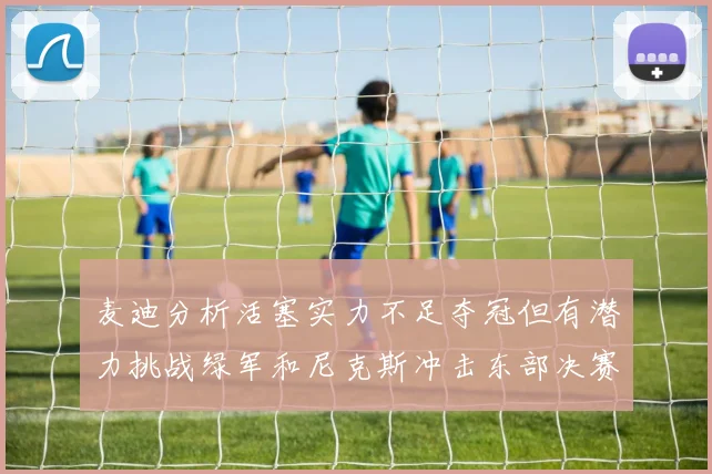 麦迪分析活塞实力不足夺冠但有潜力挑战绿军和尼克斯冲击东部决赛