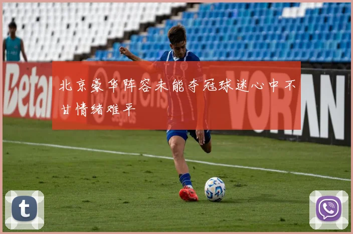 北京豪华阵容未能夺冠球迷心中不甘情绪难平