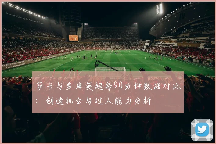 萨卡与多库英超每90分钟数据对比：创造机会与过人能力分析