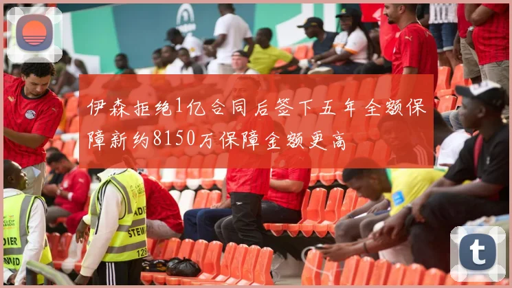 伊森拒绝1亿合同后签下五年全额保障新约8150万保障金额更高
