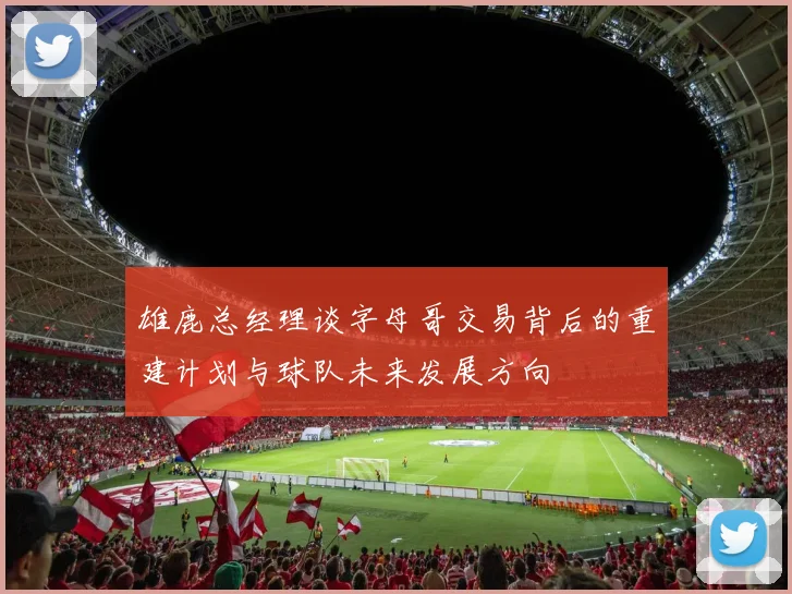 雄鹿总经理谈字母哥交易背后的重建计划与球队未来发展方向