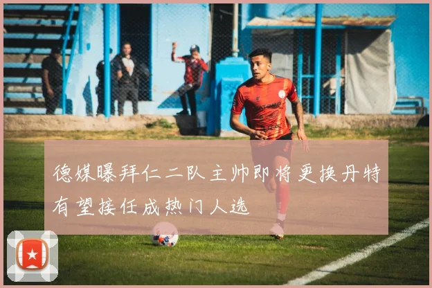 德媒曝拜仁二队主帅即将更换丹特有望接任成热门人选