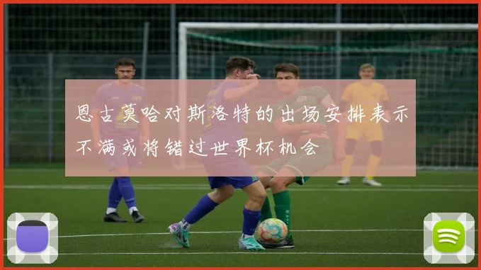 恩古莫哈对斯洛特的出场安排表示不满或将错过世界杯机会