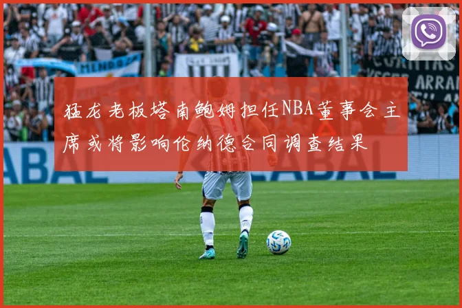 猛龙老板塔南鲍姆担任NBA董事会主席或将影响伦纳德合同调查结果
