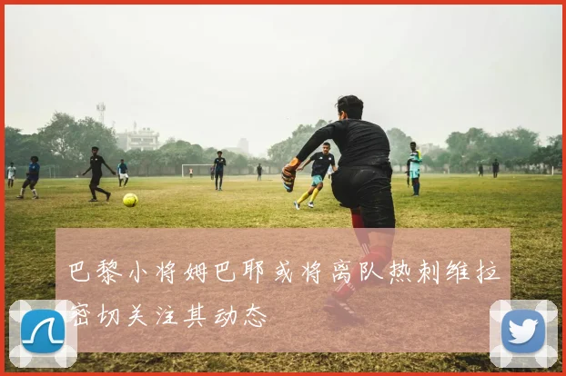 巴黎小将姆巴耶或将离队热刺维拉密切关注其动态