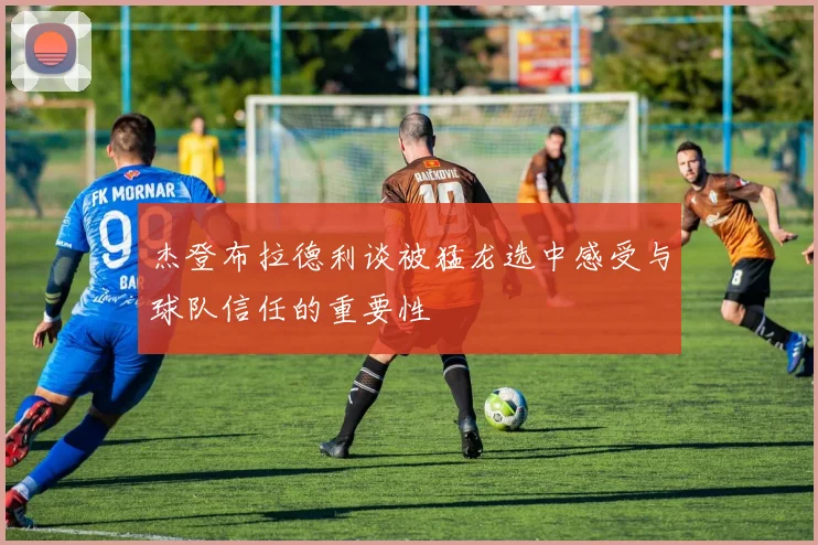 杰登布拉德利谈被猛龙选中感受与球队信任的重要性