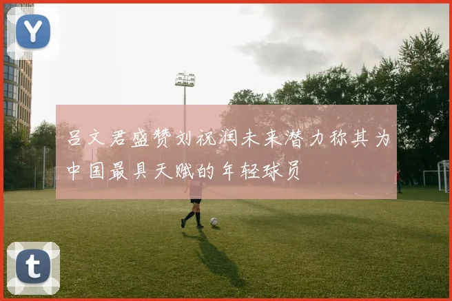 吕文君盛赞刘祝润未来潜力称其为中国最具天赋的年轻球员