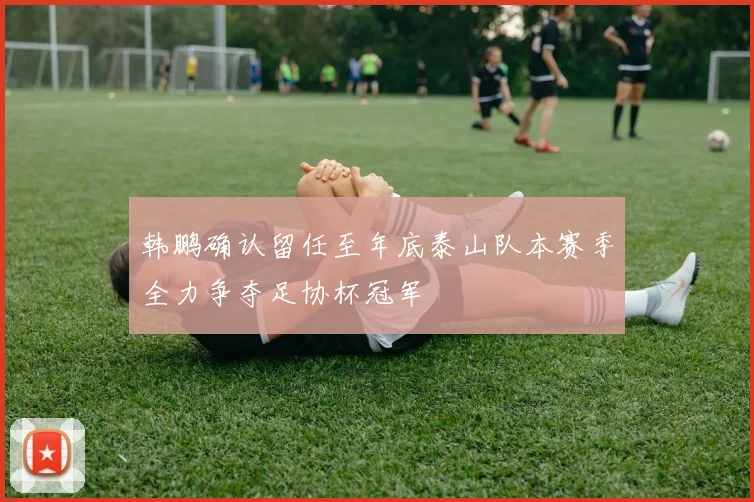 韩鹏确认留任至年底泰山队本赛季全力争夺足协杯冠军