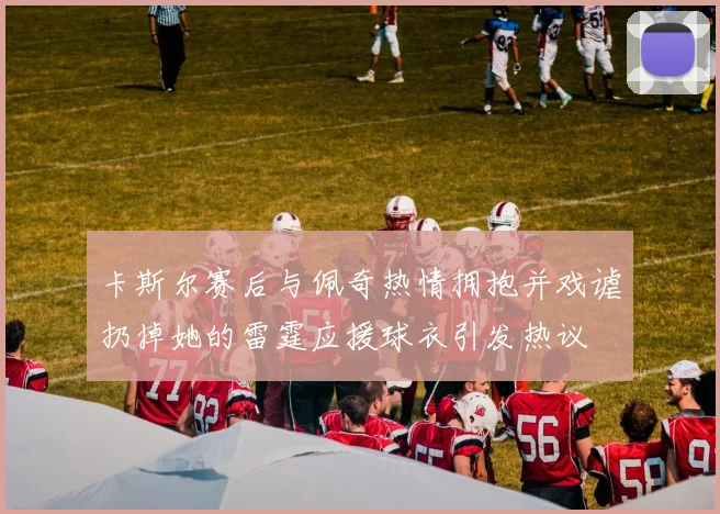 卡斯尔赛后与佩奇热情拥抱并戏谑扔掉她的雷霆应援球衣引发热议
