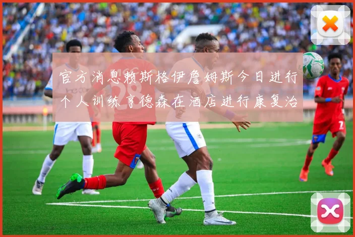 官方消息赖斯格伊詹姆斯今日进行个人训练亨德森在酒店进行康复治疗