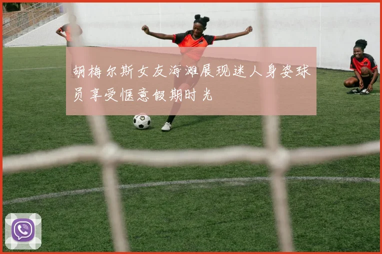 胡梅尔斯女友海滩展现迷人身姿球员享受惬意假期时光