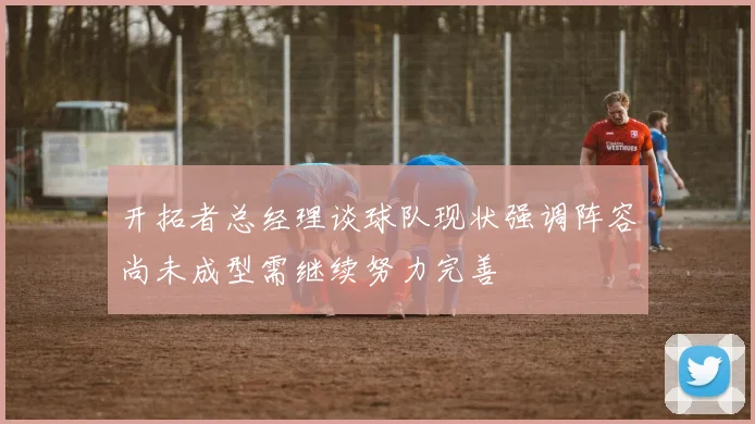 开拓者总经理谈球队现状强调阵容尚未成型需继续努力完善