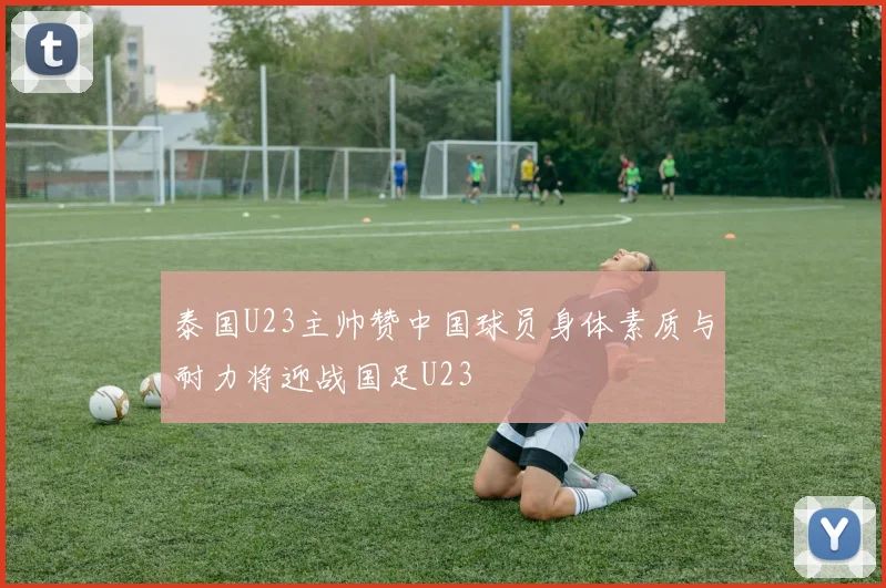 泰国U23主帅赞中国球员身体素质与耐力将迎战国足U23
