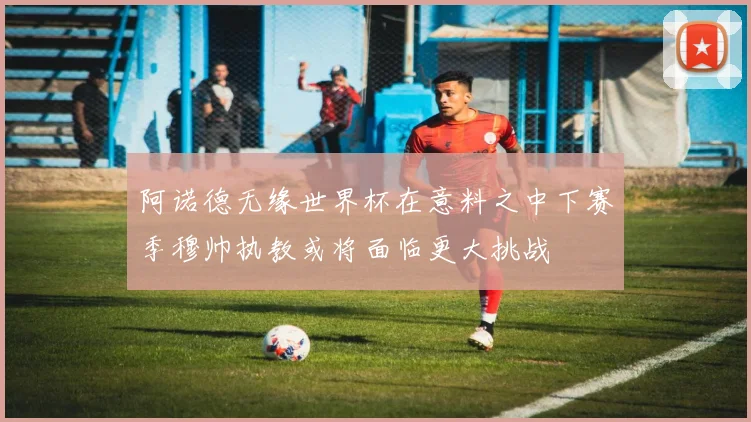 阿诺德无缘世界杯在意料之中下赛季穆帅执教或将面临更大挑战