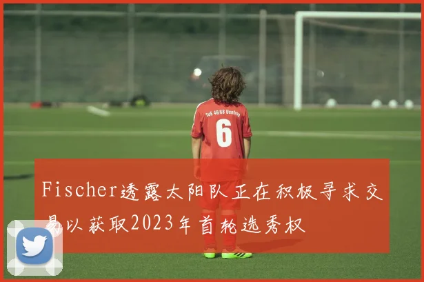 Fischer透露太阳队正在积极寻求交易以获取2023年首轮选秀权