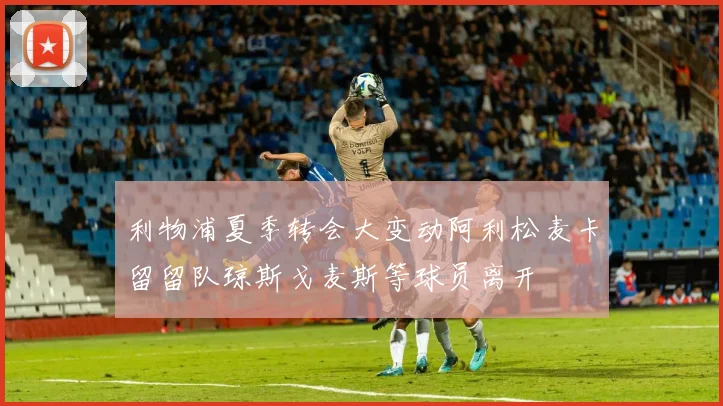 利物浦夏季转会大变动阿利松麦卡留留队琼斯戈麦斯等球员离开